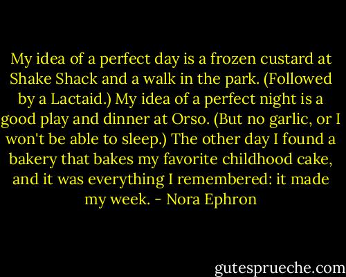 My idea of a perfect day is a frozen custard at Shake Shack and a walk in the park. (Followed by a Lactaid.) My idea of a perfect night is a good play and dinner at Orso. (But no garlic, or I won't be able to sleep.) The other day I found a bakery that bakes my favorite childhood cake, and it was everything I remembered: it made my week. - Nora Ephron