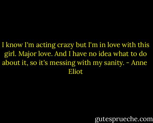 I know I'm acting crazy but I'm in love with this girl. Major love. And I have no idea what to do about it, so it's messing with my sanity. - Anne  Eliot