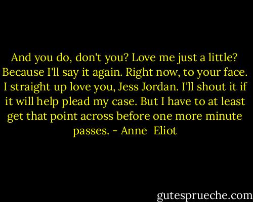 And you do, don't you? Love me just a little? Because I'll say it again. Right now, to your face. I straight up love you, Jess Jordan. I'll shout it if it will help plead my case. But I have to at least get that point across before one more minute passes. - Anne  Eliot