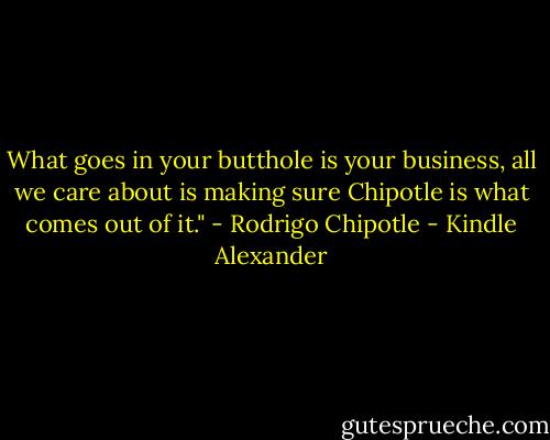 What goes in your butthole is your business, all we care about is making sure Chipotle is what comes out of it." - Rodrigo Chipotle - Kindle Alexander