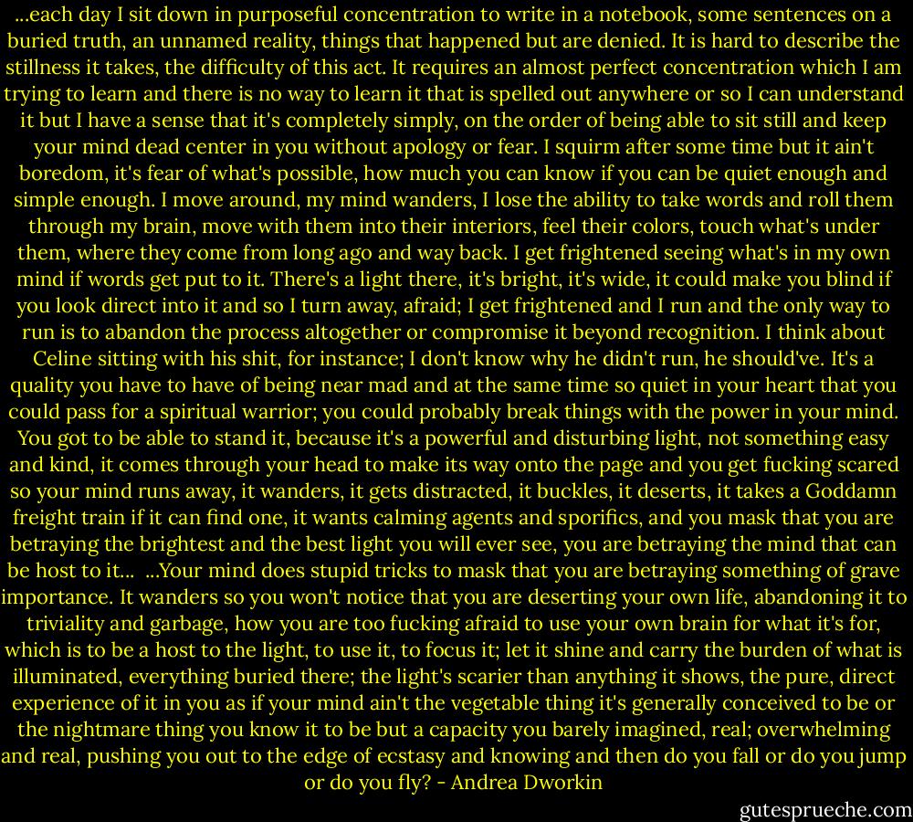 ...each day I sit down in purposeful concentration to write in a notebook, some sentences on a buried truth, an unnamed reality, things that happened but are denied. It is hard to describe the stillness it takes, the difficulty of this act. It requires an almost perfect concentration which I am trying to learn and there is no way to learn it that is spelled out anywhere or so I can understand it but I have a sense that it's completely simply, on the order of being able to sit still and keep your mind dead center in you without apology or fear. I squirm after some time but it ain't boredom, it's fear of what's possible, how much you can know if you can be quiet enough and simple enough. I move around, my mind wanders, I lose the ability to take words and roll them through my brain, move with them into their interiors, feel their colors, touch what's under them, where they come from long ago and way back. I get frightened seeing what's in my own mind if words get put to it. There's a light there, it's bright, it's wide, it could make you blind if you look direct into it and so I turn away, afraid; I get frightened and I run and the only way to run is to abandon the process altogether or compromise it beyond recognition. I think about Celine sitting with his shit, for instance; I don't know why he didn't run, he should've. It's a quality you have to have of being near mad and at the same time so quiet in your heart that you could pass for a spiritual warrior; you could probably break things with the power in your mind. You got to be able to stand it, because it's a powerful and disturbing light, not something easy and kind, it comes through your head to make its way onto the page and you get fucking scared so your mind runs away, it wanders, it gets distracted, it buckles, it deserts, it takes a Goddamn freight train if it can find one, it wants calming agents and sporifics, and you mask that you are betraying the brightest and the best light you will ever see, you are betraying the mind that can be host to it...<br /><br />...Your mind does stupid tricks to mask that you are betraying something of grave importance. It wanders so you won't notice that you are deserting your own life, abandoning it to triviality and garbage, how you are too fucking afraid to use your own brain for what it's for, which is to be a host to the light, to use it, to focus it; let it shine and carry the burden of what is illuminated, everything buried there; the light's scarier than anything it shows, the pure, direct experience of it in you as if your mind ain't the vegetable thing it's generally conceived to be or the nightmare thing you know it to be but a capacity you barely imagined, real; overwhelming and real, pushing you out to the edge of ecstasy and knowing and then do you fall or do you jump or do you fly? - Andrea Dworkin