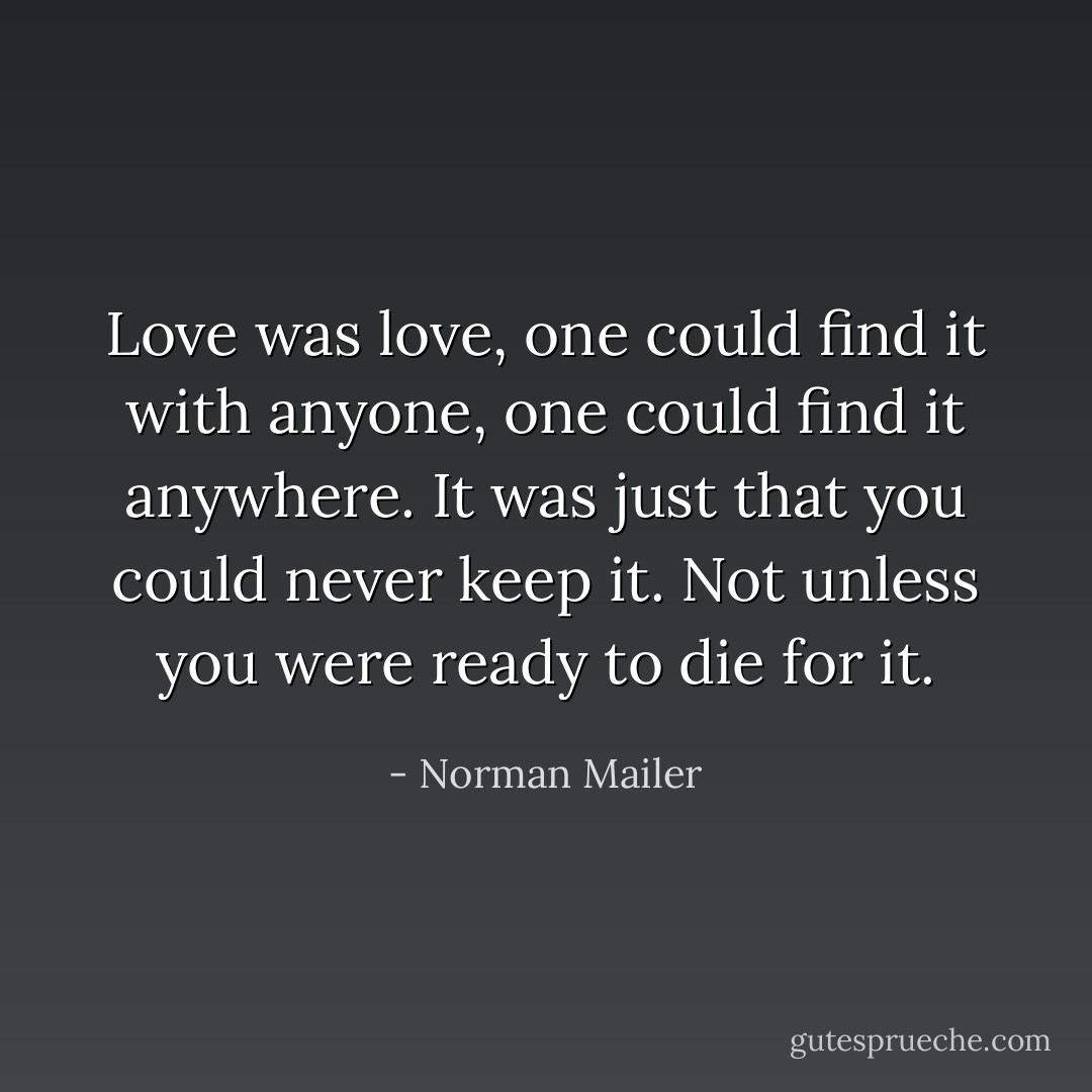 Love was love, one could find it with anyone, one could find it anywhere. It was just that you could never keep it. Not unless you were ready to die for it. - Norman Mailer