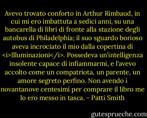 Avevo trovato conforto in Arthur Rimbaud, in cui mi ero imbattuta a sedici anni, su una bancarella di libri di fronte alla stazione degli autobus di Philadelphia; il suo sguardo borioso aveva incrociato il mio dalla copertina di <i>Illuminazioni</i>. Possedeva un'intelligenza insolente capace di infiammarmi, e l'avevo accolto come un compatriota, un parente, un amore segreto perfino. Non avendo i novantanove centesimi per comprare il libro me lo ero messo in tasca. - Patti Smith