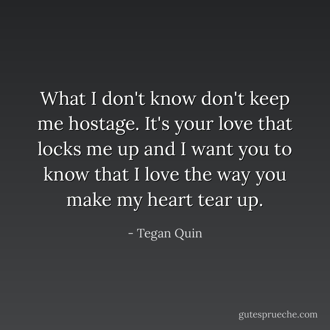What I don't know don't keep me hostage. It's your love that locks me up and I want you to know that I love the way you make my heart tear up. - Tegan Quin
