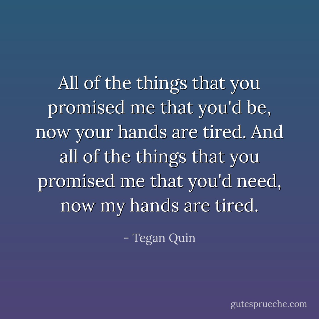 All of the things that you promised me that you'd be, now your hands are tired.<br />And all of the things that you promised me that you'd need, now my hands are tired. - Tegan Quin