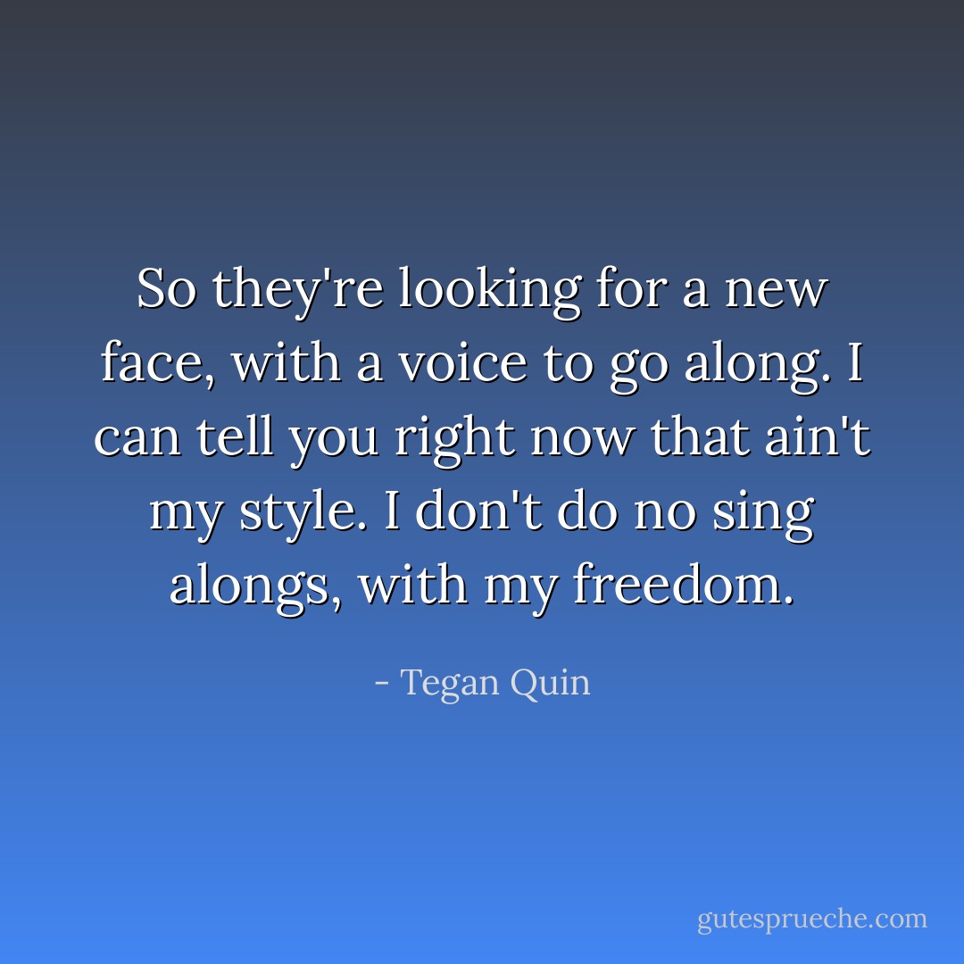 So they're looking for a new face, with a voice to go along. I can tell you right now that ain't my style. I don't do no sing alongs, with my freedom. - Tegan Quin