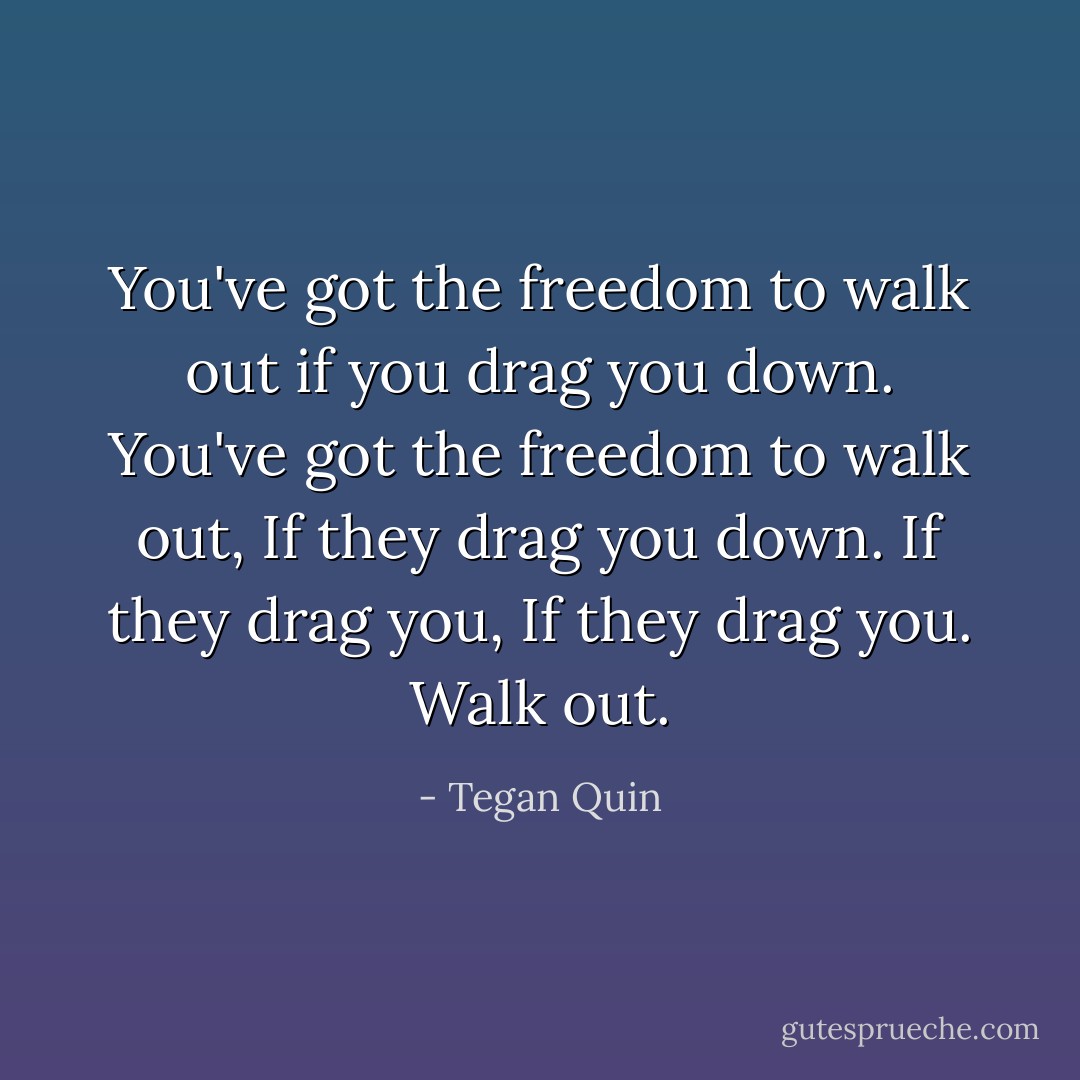 You've got the freedom to walk out if you drag you down. You've got the freedom to walk out, If they drag you down. If they drag you, If they drag you. Walk out. - Tegan Quin