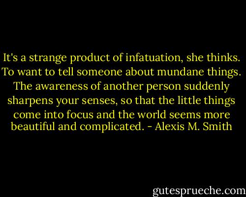 It's a strange product of infatuation, she thinks. To want to tell someone about mundane things. The awareness of another person suddenly sharpens your senses, so that the little things come into focus and the world seems more beautiful and complicated. - Alexis M. Smith