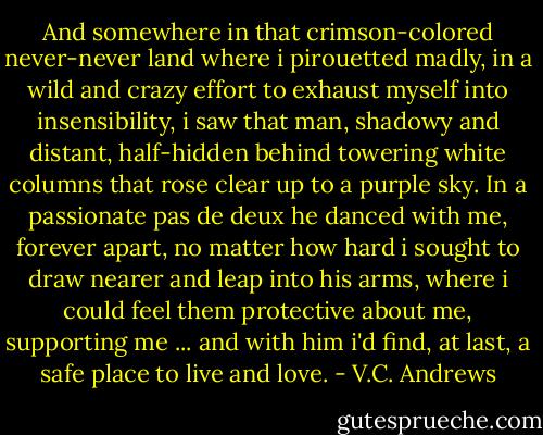 And somewhere in that crimson-colored never-never land where i pirouetted madly, in a wild and crazy effort to exhaust myself into insensibility, i saw that man, shadowy and distant, half-hidden behind towering white columns that rose clear up to a purple sky. In a passionate pas de deux he danced with me, forever apart, no matter how hard i sought to draw nearer and leap into his arms, where i could feel them protective about me, supporting me ... and with him i'd find, at last, a safe place to live and love. - V.C. Andrews