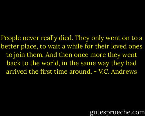 People never really died. They only went on to a better place, to wait a while for their loved ones to join them. And then once more they went back to the world, in the same way they had arrived the first time around. - V.C. Andrews