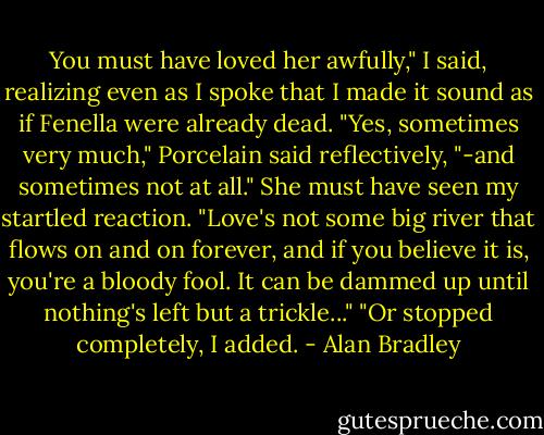 You must have loved her awfully," I said, realizing even as I spoke that I made it sound as if Fenella were already dead. "Yes, sometimes very much," Porcelain said reflectively, "-and sometimes not at all." She must have seen my startled reaction. "Love's not some big river that flows on and on forever, and if you believe it is, you're a bloody fool. It can be dammed up until nothing's left but a trickle..." "Or stopped completely, I added. - Alan Bradley