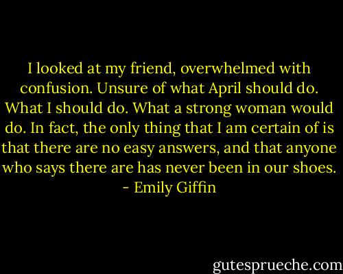 I looked at my friend, overwhelmed with confusion. Unsure of what April should do. What I should do. What a strong woman would do. In fact, the only thing that I am certain of is that there are no easy answers, and that anyone who says there are has never been in our shoes. - Emily Giffin