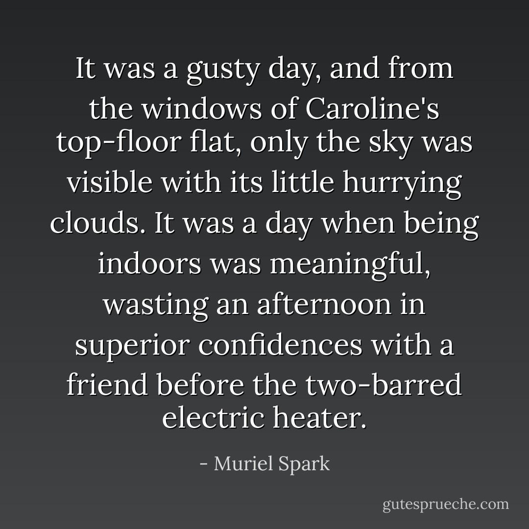 It was a gusty day, and from the windows of Caroline's top-floor flat, only the sky was visible with its little hurrying clouds. It was a day when being indoors was meaningful, wasting an afternoon in superior confidences with a friend before the two-barred electric heater. - Muriel Spark