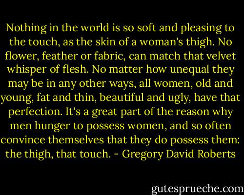 Nothing in the world is so soft and pleasing to the touch, as the skin of a woman's thigh. No flower, feather or fabric, can match that velvet whisper of flesh. No matter how unequal they may be in any other ways, all women, old and young, fat and thin, beautiful and ugly, have that perfection. It's a great part of the reason why men hunger to possess women, and so often convince themselves that they do possess them: the thigh, that touch. - Gregory David Roberts