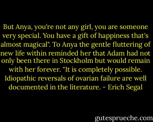But Anya, you're not any girl, you are someone very special. You have a gift of happiness that's almost magical".<br />To Anya the gentle fluttering of new life within reminded her that Adam had not only been there in Stockholm but would remain with her forever.<br />"It is completely possible. Idiopathic reversals of ovarian failure are well documented in the literature. - Erich Segal