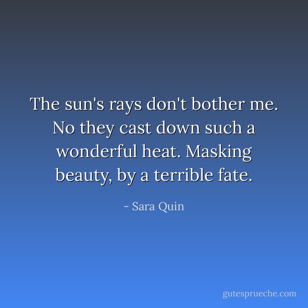 The sun's rays don't bother me. No they cast down such a wonderful heat. Masking beauty, by a terrible fate. - Sara Quin