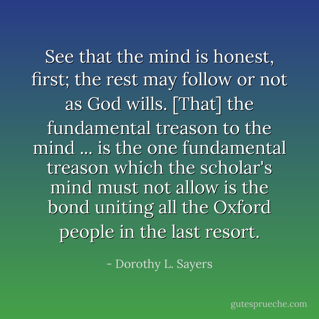 See that the mind is honest, first; the rest may follow or not as God wills. [That] the fundamental treason to the mind ... is the one fundamental treason which the scholar's mind must not allow is the bond uniting all the Oxford people in the last resort. - Dorothy L. Sayers