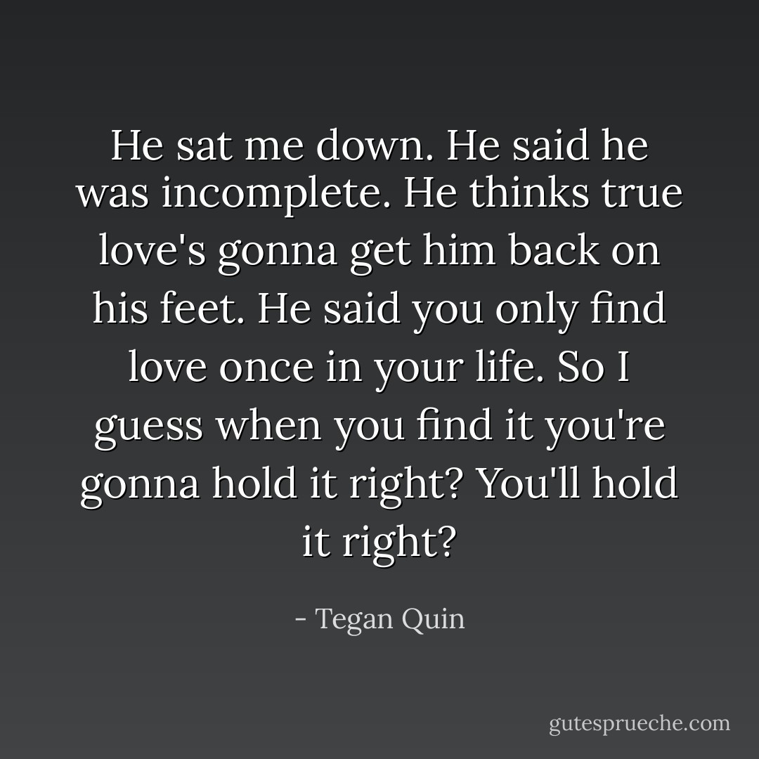 He sat me down. He said he was incomplete. He thinks true love's gonna get him back on his feet. He said you only find love once in your life. So I guess when you find it you're gonna hold it right? You'll hold it right? - Tegan Quin