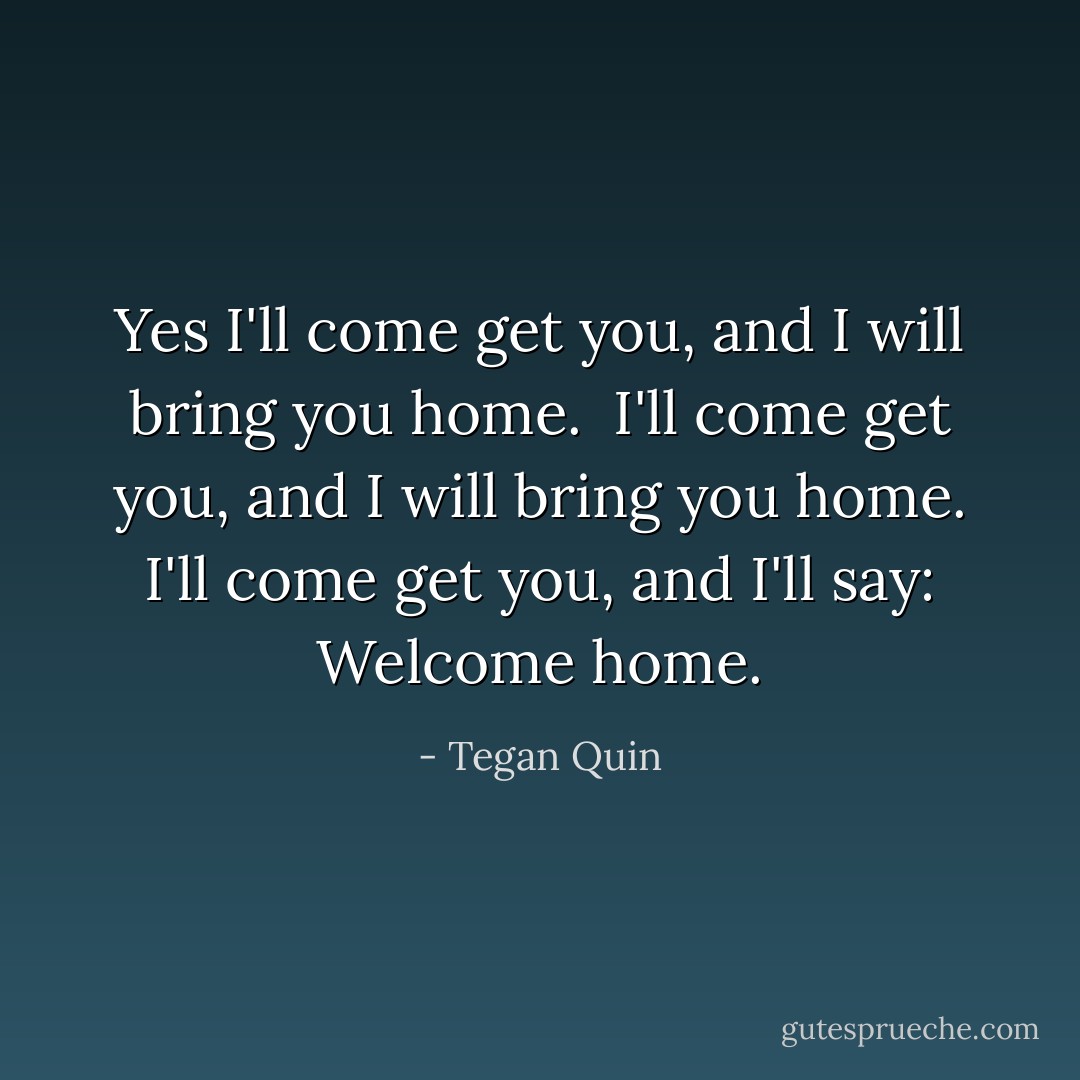 Yes I'll come get you, and I will bring you home. <br />I'll come get you, and I will bring you home.<br />I'll come get you, and I'll say: Welcome home. - Tegan Quin