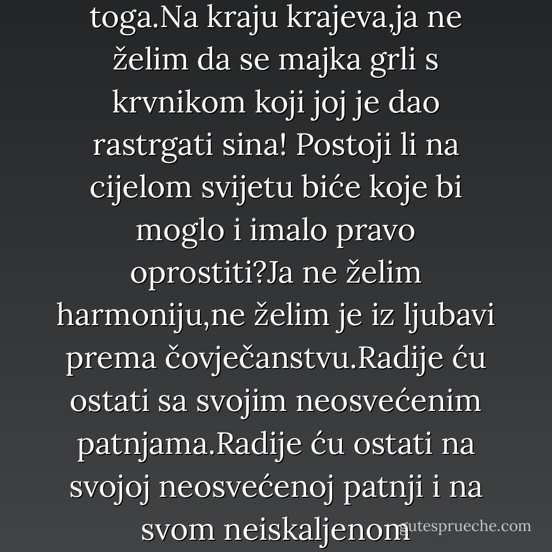 Što će mi takva osveta,što će mi pakao za mučitelje,što tu pakao može popraviti kad je dijete već nastradalo?I kakva je to harmonija ako postoji pakao:ja želim oprostiti i želim sve zagrliti,ja neću da ljudi i dalje pate.A ako patnje djece samo popunjavaju onu količinu patnje koja je potrebna da se otkupi istina,onda unaprijed tvrdim da sva istina ne vrijedi toga.Na kraju krajeva,ja ne želim da se majka grli s krvnikom koji joj je dao rastrgati sina!<br />Postoji li na cijelom svijetu biće koje bi moglo i imalo pravo oprostiti?Ja ne želim harmoniju,ne želim je iz ljubavi prema čovječanstvu.Radije ću ostati sa svojim neosvećenim patnjama.Radije ću ostati na svojoj neosvećenoj patnji i na svom neiskaljenom ogorčenju,makar i ne bio u pravu.Pa i previsoku su cijenu odredili toj harmoniji,nije za naš džep tolika ulaznina.I zato hitam da vratim svoju ulaznicu.Ako sam pošten čovjek,dužan sam je što prije vratiti.To upravo i činim.Nije da ja Boga ne priznajem,Aljoša,nego mu samo najponiznije vraćam ulaznicu. - Fyodor Dostoevsky