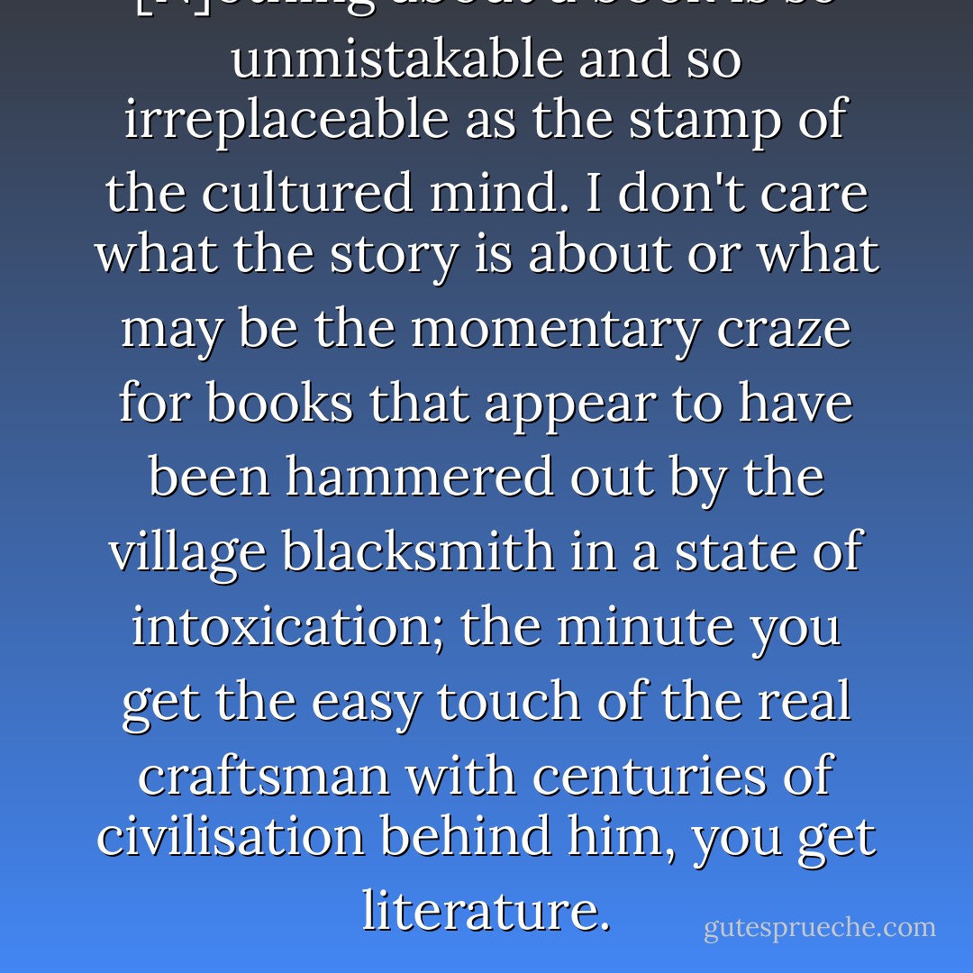 [N]othing about a book is so unmistakable and so irreplaceable as the stamp of the cultured mind. I don't care what the story is about or what may be the momentary craze for books that appear to have been hammered out by the village blacksmith in a state of intoxication; the minute you get the easy touch of the real craftsman with centuries of civilisation behind him, you get literature. - Dorothy L. Sayers