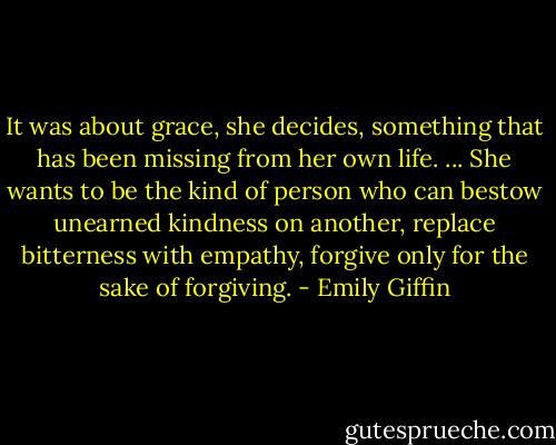 It was about grace, she decides, something that has been missing from her own life. ... She wants to be the kind of person who can bestow unearned kindness on another, replace bitterness with empathy, forgive only for the sake of forgiving. - Emily Giffin