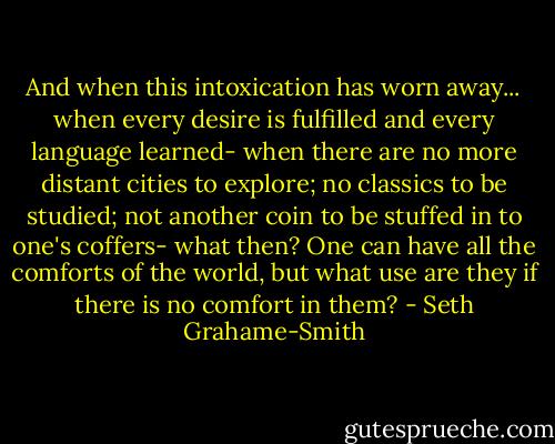 ‎And when this intoxication has worn away... when every desire is fulfilled and every language learned- when there are no more distant cities to explore; no classics to be studied; not another coin to be stuffed in to one's coffers- what then? One can have all the comforts of the world, but what use are they if there is no comfort in them? - Seth Grahame-Smith