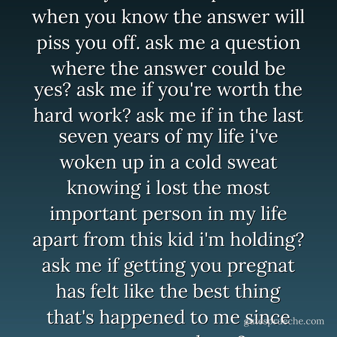 you do that all the time you know. you ask me questions when you know the answer will piss you off. ask me a question where the answer could be yes? ask me if you're worth the hard work? ask me if in the last seven years of my life i've woken up in a cold sweat knowing i lost the most important person in my life apart from this kid i'm holding? ask me if getting you pregnat has felt like the best thing that's happened to me since my son was born? - Melina Marchetta