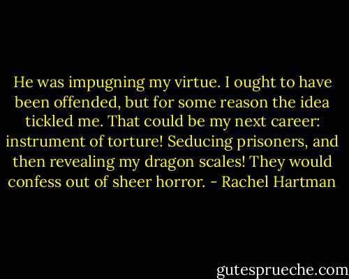 He was impugning my virtue. I ought to have been offended, but for some reason the idea tickled me. That could be my next career: instrument of torture! Seducing prisoners, and then revealing my dragon scales! They would confess out of sheer horror. - Rachel Hartman