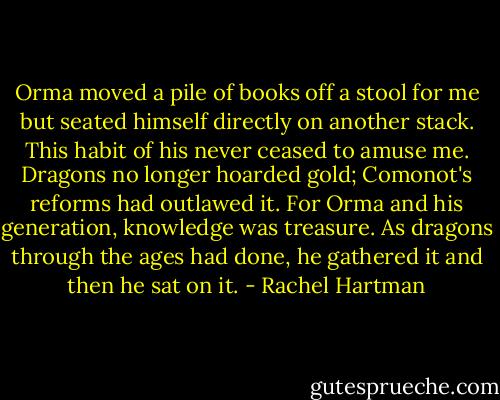 Orma moved a pile of books off a stool for me but seated himself directly on another stack. This habit of his never ceased to amuse me. Dragons no longer hoarded gold; Comonot's reforms had outlawed it. For Orma and his generation, knowledge was treasure. As dragons through the ages had done, he gathered it and then he sat on it. - Rachel Hartman