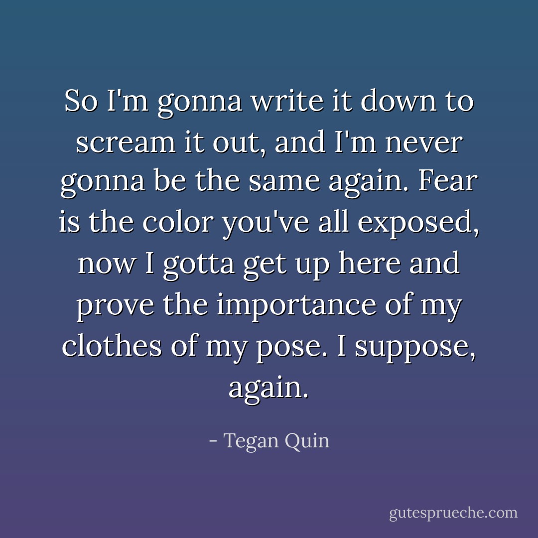 So I'm gonna write it down to scream it out, and I'm never gonna be the same again. Fear is the color you've all exposed, now I gotta get up here and prove the importance of my clothes of my pose. I suppose, again. - Tegan Quin