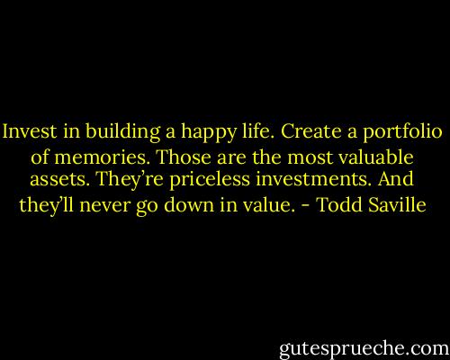 Invest in building a happy life. Create a portfolio of memories. Those are the most valuable assets. They’re priceless investments. And they’ll never go down in value. - Todd Saville