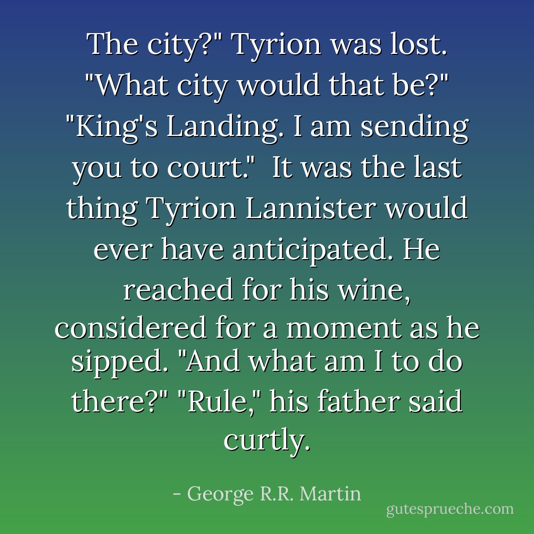 The city?" Tyrion was lost. "What city would that be?"<br />"King's Landing. I am sending you to court." <br />It was the last thing Tyrion Lannister would ever have anticipated. He reached for his wine, considered for a moment as he sipped. "And what am I to do there?"<br />"Rule," his father said curtly. - George R.R. Martin