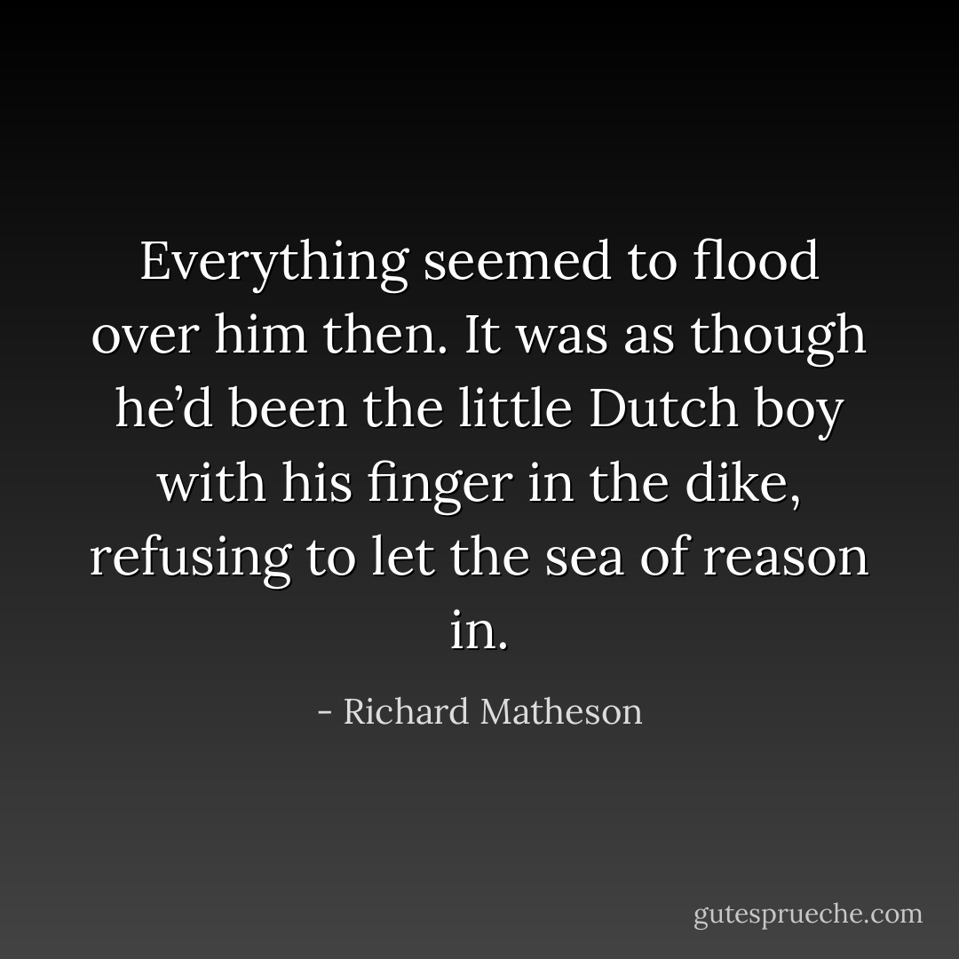 Everything seemed to flood over him then. It was as though he’d been the little Dutch boy with his finger in the dike, refusing to let the sea of reason in. - Richard Matheson