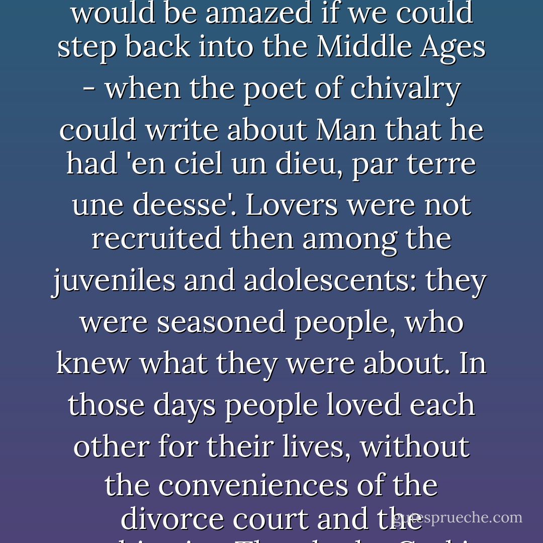 Lancelot and Guenever were sitting at the solar window. An observer of the present day, who knew the Arthurian legend only from Tennyson and people of that sort, would have been startled to see that the famous lovers were past their prime. We, who have learned to base our interpretation of love on the conventional boy-and-girl romance of Romeo and Juliet, would be amazed if we could step back into the Middle Ages - when the poet of chivalry could write about Man that he had 'en ciel un dieu, par terre une deesse'. Lovers were not recruited then among the juveniles and adolescents: they were seasoned people, who knew what they were about. In those days people loved each other for their lives, without the conveniences of the divorce court and the psychiatrist. They had a God in heaven and a goddess on earth - and, since people who devote themselves to godesses must exercise some caution about the ones to whom they are devoted, they neither chose them by the passing standards of the flesh alone, nor abandoned it lightly when the bruckle thing began to fail. - T.H. White
