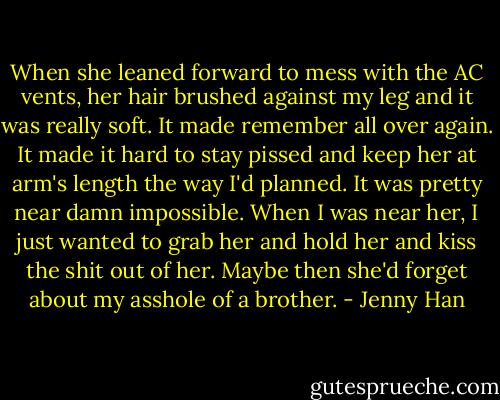 When she leaned forward to mess with the AC vents, her hair brushed against my leg and it was really soft. It made remember all over again. It made it hard to stay pissed and keep her at arm's length the way I'd planned. It was pretty near damn impossible. When I was near her, I just wanted to grab her and hold her and kiss the shit out of her. Maybe then she'd forget about my asshole of a brother. - Jenny Han