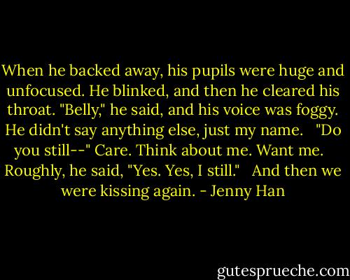 When he backed away, his pupils were huge and unfocused. He blinked, and then he cleared his throat. "Belly," he said, and his voice was foggy. He didn't say anything else, just my name. <br /><br />"Do you still--" Care. Think about me. Want me. <br /><br />Roughly, he said, "Yes. Yes, I still." <br /><br />And then we were kissing again. - Jenny Han
