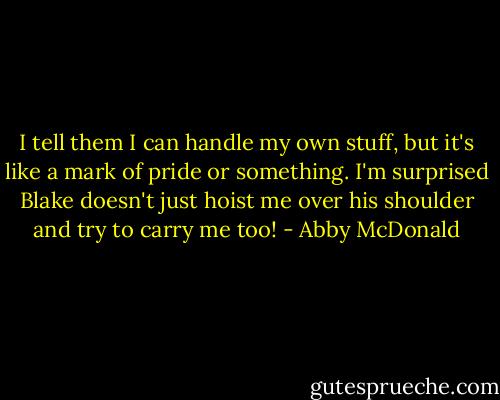 I tell them I can handle my own stuff, but it's like a mark of pride or something. I'm surprised Blake doesn't just hoist me over his shoulder and try to carry me too! - Abby McDonald