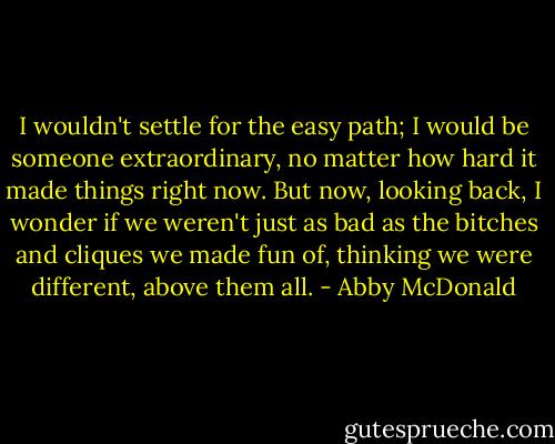 I wouldn't settle for the easy path; I would be someone extraordinary, no matter how hard it made things right now. But now, looking back, I wonder if we weren't just as bad as the bitches and cliques we made fun of, thinking we were different, above them all. - Abby McDonald