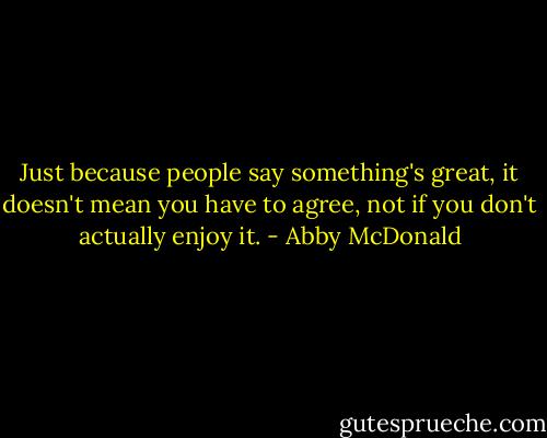 Just because people say something's great, it doesn't mean you have to agree, not if you don't actually enjoy it. - Abby McDonald