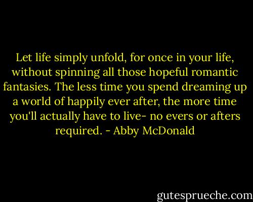 Let life simply unfold, for once in your life, without spinning all those hopeful romantic fantasies. The less time you spend dreaming up a world of happily ever after, the more time you'll actually have to live- no evers or afters required. - Abby McDonald