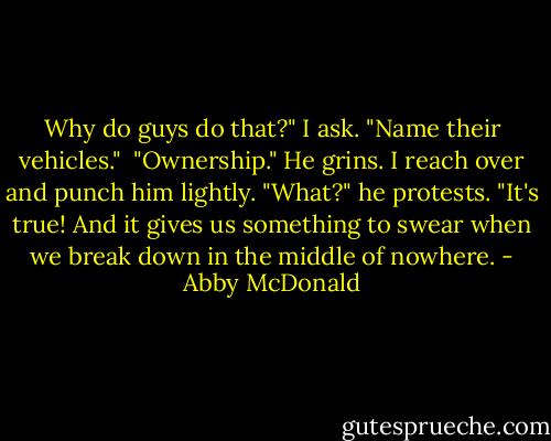 Why do guys do that?" I ask. "Name their vehicles."<br /><br />"Ownership." He grins. I reach over and punch him lightly. "What?" he protests. "It's true! And it gives us something to swear when we break down in the middle of nowhere. - Abby McDonald