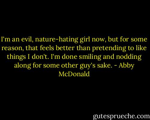 I'm an evil, nature-hating girl now, but for some reason, that feels better than pretending to like things I don't. I'm done smiling and nodding along for some other guy's sake. - Abby McDonald