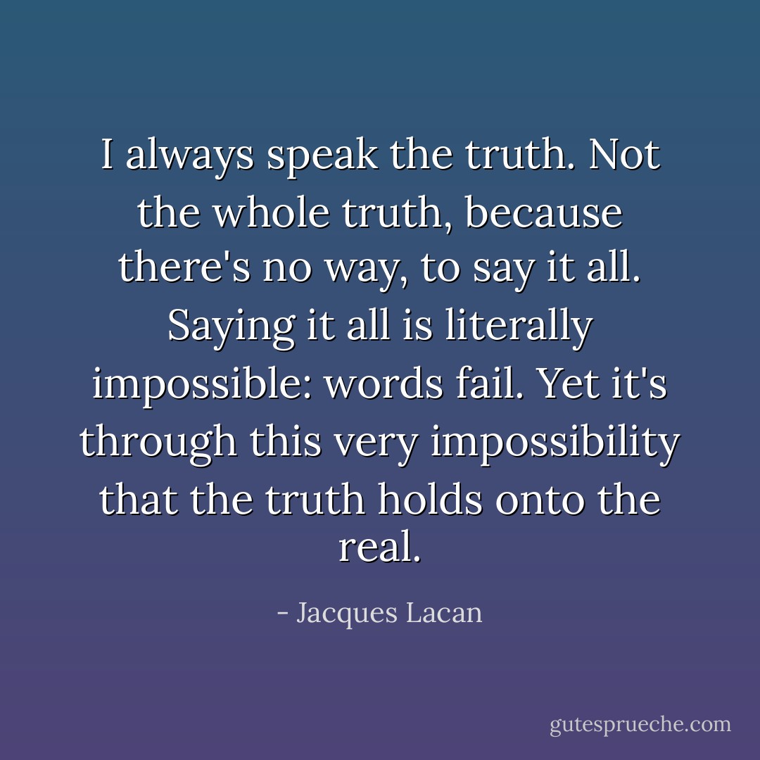 I always speak the truth. Not the whole truth, because there's no way, to say it all. Saying it all is literally impossible: words fail. Yet it's through this very impossibility that the truth holds onto the real. - Jacques Lacan