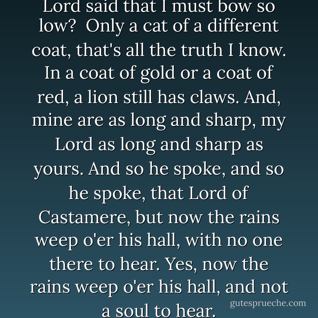 And who are you, the proud Lord said<br />that I must bow so low? <br />Only a cat of a different coat,<br />that's all the truth I know.<br />In a coat of gold or a coat of red,<br />a lion still has claws.<br />And, mine are as long and sharp, my Lord<br />as long and sharp as yours.<br />And so he spoke, and so he spoke,<br />that Lord of Castamere,<br />but now the rains weep o'er his hall,<br />with no one there to hear.<br />Yes, now the rains weep o'er his hall,<br />and not a soul to hear. - George R.R. Martin