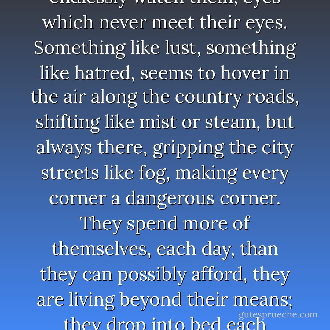 They have never put it into words, they cannot; but each absence is a threat. They never felt this way in New York - they moved all over New York. Here each is afraid that one of the others will get into some terrible trouble before he is seen again, and before anyone can help him. It is the spirit of the people, the eyes which endlessly watch them, eyes which never meet their eyes. Something like lust, something like hatred, seems to hover in the air along the country roads, shifting like mist or steam, but always there, gripping the city streets like fog, making every corner a dangerous corner. They spend more of themselves, each day, than they can possibly afford, they are living beyond their means; they drop into bed each evening, exhausted, into an exhausting sleep. And no one can help them. The people who live here know how to do it - so it seems, anyway - but they cannot teach the secret. The secret can be learned only by watching, by emulating the models, by dangerous trial and possibly mortal error. - James Baldwin