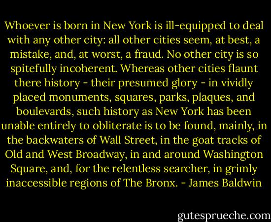 Whoever is born in New York is ill-equipped to deal with any other city: all other cities seem, at best, a mistake, and, at worst, a fraud. No other city is so spitefully incoherent. Whereas other cities flaunt there history - their presumed glory - in vividly placed monuments, squares, parks, plaques, and boulevards, such history as New York has been unable entirely to obliterate is to be found, mainly, in the backwaters of Wall Street, in the goat tracks of Old and West Broadway, in and around Washington Square, and, for the relentless searcher, in grimly inaccessible regions of The Bronx. - James Baldwin