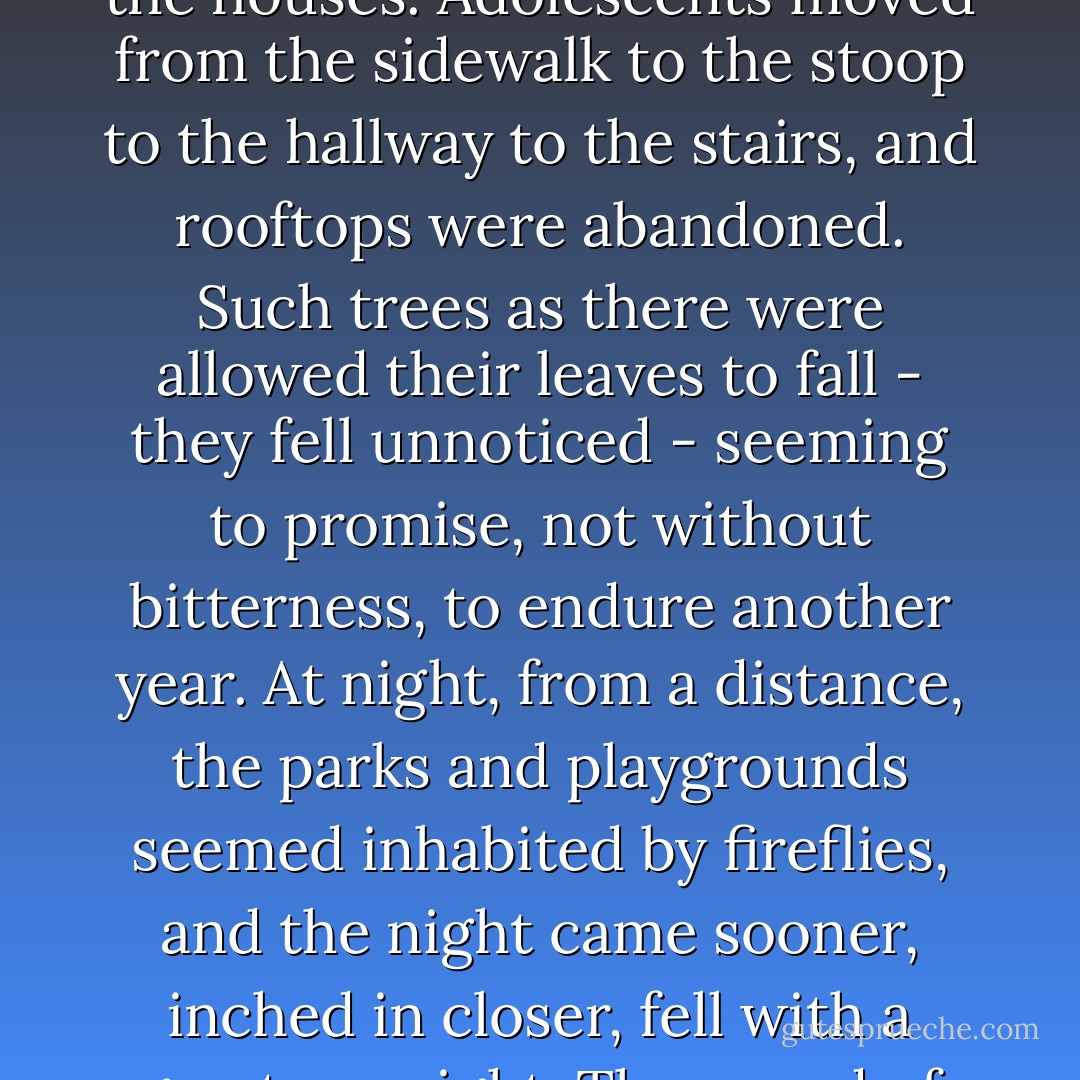 The summer ended. Day by day, and taking its time, the summer ended. The noises in the street began to change, diminish, voices became fewer, the music sparse. Daily, blocks and blocks of children were spirited away. Grownups retreated from the streets, into the houses. Adolescents moved from the sidewalk to the stoop to the hallway to the stairs, and rooftops were abandoned. Such trees as there were allowed their leaves to fall - they fell unnoticed - seeming to promise, not without bitterness, to endure another year. At night, from a distance, the parks and playgrounds seemed inhabited by fireflies, and the night came sooner, inched in closer, fell with a greater weight. The sound of the alarm clock conquered the sound of the tambourine, the houses put on their winter faces. The houses stared down a bitter landscape, seeming, not without bitterness, to have resolved to endure another year. - James Baldwin