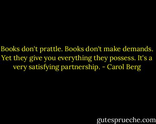 Books don't prattle. Books don't make demands. Yet they give you everything they possess. It's a very satisfying partnership. - Carol Berg