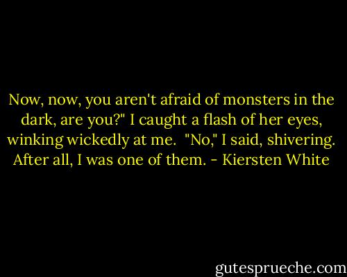 Now, now, you aren't afraid of monsters in the dark, are you?" I caught a flash of her eyes, winking wickedly at me.<br /><br />"No," I said, shivering. After all, I was one of them. - Kiersten White